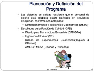 MG Capacitación 39
Planeación y Definición delPlaneación y Definición del
ProgramaPrograma
• Los sistemas de calidad requieren que el personal de
diseño esté (debiera estar) calificado en siguientes
disciplinas, conforme sea apropiado:
– Dimensionamiento y Tolerancias Geométricas (D&TG)
• Despliegue de la Función de Calidad (QFD)
– Diseño para Manufactura/Ensamble (DFM/DFA)
– Ingenieria del Valor (VE)
– Diseño de Experimentos Estadísticos(Taguchi &
Clásicos)
– AMEFs/FMEAs (Diseños y Procesos)
 