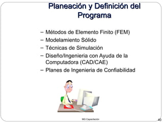 MG Capacitación 40
Planeación y Definición delPlaneación y Definición del
ProgramaPrograma
– Métodos de Elemento Finito (FEM)
– Modelamiento Sólido
– Técnicas de Simulación
– Diseño/Ingenieria con Ayuda de la
Computadora (CAD/CAE)
– Planes de Ingenieria de Confiabilidad
 