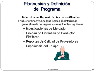 MG Capacitación 41
Planeación y DefiniciónPlaneación y Definición
del Programadel Programa
• Determina los Requerimientos de los Clientes
Los Requerimientos de los Clientes se determinan
generalmente por alguna o varias fuentes siguientes:
– Investigaciones de Mercado
– Historia de Garantias de Productos
Similares
– Reportes de Calidad de Proveedores
– Experiencia del Equipo
 