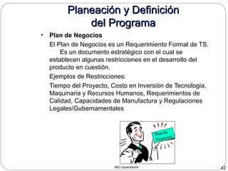 MG Capacitación 42
Planeación y DefiniciónPlaneación y Definición
del Programadel Programa
• Plan de Negocios
El Plan de Negocios es un Requerimiento Formal de TS.
Es un documento estratégico con el cual se
establecen algunas restricciones en el desarrollo del
producto en cuestión.
Ejemplos de Restricciones:
Tiempo del Proyecto, Costo en Inversión de Tecnologia,
Maquinaria y Recursos Humanos, Requerimientos de
Calidad, Capacidades de Manufactura y Regulaciones
Legales/Gubernamentales
Plan de
Negocios
 
