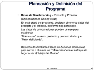 MG Capacitación 43
Planeación y Definición delPlaneación y Definición del
ProgramaPrograma
• Datos de Benchmarking – Producto y Proceso
(Comparaciones Competitivas)
En esta etapa del programa, debieran obtenerse datos del
producto y el proceso, conforme sea apropiado.
Los datos de comparaciones pueden usarse para
establecer
“Diferencias” entre su producto y proceso similar y el
“Mejor del Mundo”.
Debieran desarrollarse Planes de Acciones Correctivas
para cerrar o eliminar las “Diferencias” con el enfoque de
llegar a ser el “Mejor del Mundo”.
 