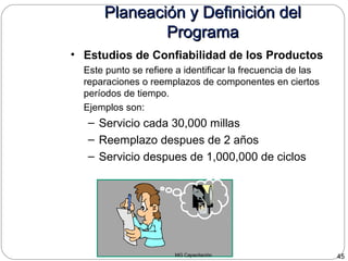 MG Capacitación 45
Planeación y Definición delPlaneación y Definición del
ProgramaPrograma
• Estudios de Confiabilidad de los Productos
Este punto se refiere a identificar la frecuencia de las
reparaciones o reemplazos de componentes en ciertos
períodos de tiempo.
Ejemplos son:
– Servicio cada 30,000 millas
– Reemplazo despues de 2 años
– Servicio despues de 1,000,000 de ciclos
 