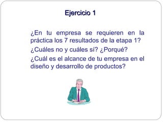 Ejercicio 1Ejercicio 1
¿En tu empresa se requieren en la
práctica los 7 resultados de la etapa 1?
¿Cuáles no y cuáles sí? ¿Porqué?
¿Cuál es el alcance de tu empresa en el
diseño y desarrollo de productos?
 