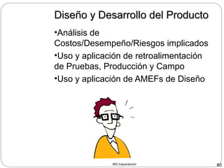 MG Capacitación 60
Diseño y Desarrollo del ProductoDiseño y Desarrollo del Producto
•Análisis de
Costos/Desempeño/Riesgos implicados
•Uso y aplicación de retroalimentación
de Pruebas, Producción y Campo
•Uso y aplicación de AMEFs de Diseño
 