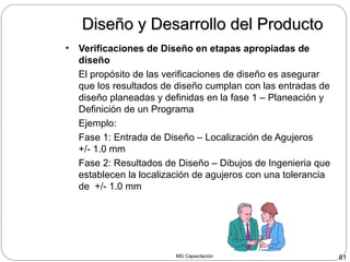 MG Capacitación 61
Diseño y Desarrollo del ProductoDiseño y Desarrollo del Producto
• Verificaciones de Diseño en etapas apropiadas de
diseño
El propósito de las verificaciones de diseño es asegurar
que los resultados de diseño cumplan con las entradas de
diseño planeadas y definidas en la fase 1 – Planeación y
Definición de un Programa
Ejemplo:
Fase 1: Entrada de Diseño – Localización de Agujeros
+/- 1.0 mm
Fase 2: Resultados de Diseño – Dibujos de Ingenieria que
establecen la localización de agujeros con una tolerancia
de +/- 1.0 mm
 