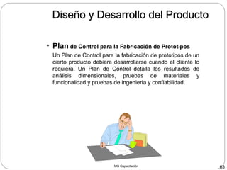 MG Capacitación 63
Diseño y Desarrollo del ProductoDiseño y Desarrollo del Producto
• Plan de Control para la Fabricación de Prototipos
Un Plan de Control para la fabricación de prototipos de un
cierto producto debiera desarrollarse cuando el cliente lo
requiera. Un Plan de Control detalla los resultados de
análisis dimensionales, pruebas de materiales y
funcionalidad y pruebas de ingenieria y confiabilidad.
 