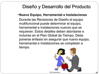 MG Capacitación 65
Diseño y Desarrollo del ProductoDiseño y Desarrollo del Producto
•Nuevo Equipo, Herramental e Instalaciones
Durante las Revisiones de Diseño el equipo
multifuncional puede determinar el equipo,
herramental e instalaciones nuevos que se
requieran. Estos detalles deben abordarse e
incluirse en el Plan Global de Tiempo. Debe
ponerse énfasisi en asegurar que nuevo equipo,
herramental e instalaciones se completan a
tiempo.
 