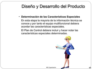 MG Capacitación 66
• Determinación de las Características Especiales
En esta etapa la mayoria de la información técnica se
conoce y por tanto el equipo multifuncional debiera
acordar las características especiales.
El Plan de Control debiera incluir y hacer notar las
características especiales determinadas.
Diseño y Desarrollo del ProductoDiseño y Desarrollo del Producto
 