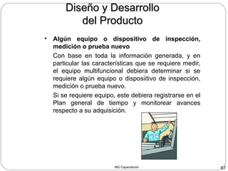 MG Capacitación 67
• Algún equipo o dispositivo de inspección,
medición o prueba nuevo
Con base en toda la información generada, y en
particular las características que se requiere medir,
el equipo multifuncional debiera determinar si se
requiere algún equipo o disposiitivo de inspección,
medición o prueba nuevo.
Si se requiere equipo, este debiera registrarse en el
Plan general de tiempo y monitorear avances
respecto a su adquisición.
Diseño y DesarrolloDiseño y Desarrollo
del Productodel Producto
 