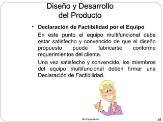 MG Capacitación 68
• Declaración de Factibilidad por el Equipo
En este punto el equipo multifuncional debe
estar satisfecho y convencido de que el diseño
propuesto puede fabricarse conforme
requerimientos del cliente.
Una vez satisfecho y convencido, los miembros
del equipo multifuncional deben firmar una
Declaración de Factibilidad.
Diseño y DesarrolloDiseño y Desarrollo
del Productodel Producto
 