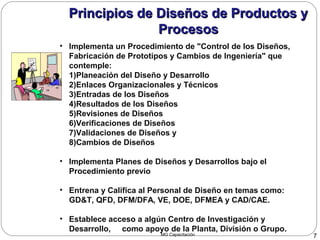 MG Capacitación 7
Principios de Diseños de Productos yPrincipios de Diseños de Productos y
ProcesosProcesos
• Implementa un Procedimiento de "Control de los Diseños,
Fabricación de Prototipos y Cambios de Ingeniería" que
contemple:
1)Planeación del Diseño y Desarrollo
2)Enlaces Organizacionales y Técnicos
3)Entradas de los Diseños
4)Resultados de los Diseños
5)Revisiones de Diseños
6)Verificaciones de Diseños
7)Validaciones de Diseños y
8)Cambios de Diseños
• Implementa Planes de Diseños y Desarrollos bajo el
Procedimiento previo
• Entrena y Califica al Personal de Diseño en temas como:
GD&T, QFD, DFM/DFA, VE, DOE, DFMEA y CAD/CAE.
• Establece acceso a algún Centro de Investigación y
Desarrollo, como apoyo de la Planta, División o Grupo.
Principios de Diseños de Productos yPrincipios de Diseños de Productos y
ProcesosProcesos
 