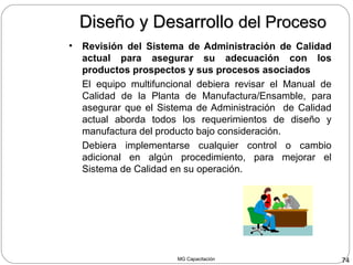 MG Capacitación 74
Diseño y DesarrolloDiseño y Desarrollo del Procesodel Proceso
• Revisión del Sistema de Administración de Calidad
actual para asegurar su adecuación con los
productos prospectos y sus procesos asociados
El equipo multifuncional debiera revisar el Manual de
Calidad de la Planta de Manufactura/Ensamble, para
asegurar que el Sistema de Administración de Calidad
actual aborda todos los requerimientos de diseño y
manufactura del producto bajo consideración.
Debiera implementarse cualquier control o cambio
adicional en algún procedimiento, para mejorar el
Sistema de Calidad en su operación.
 