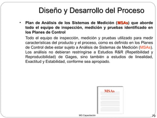 MG Capacitación 79
Diseño y Desarrollo del ProcesoDiseño y Desarrollo del Proceso
• Plan de Análisis de los Sistemas de Medición (MSAsMSAs) que aborde
todo el equipo de inspección, medición y pruebas identificado en
los Planes de Control
Todo el equipo de inspección, medición y pruebas utilizado para medir
características del producto y el proceso, como es definido en los Planes
de Control debe estar sujeto a Análisis de Sistemas de Medición (MSAs).
Los análisis no debieran restringirse a Estudios R&R (Repetibilidad y
Reproducibilidad) de Gages, sino también a estudios de linealidad,
Exactitud y Estabilidad, conforme sea apropiado.
MSAs
 