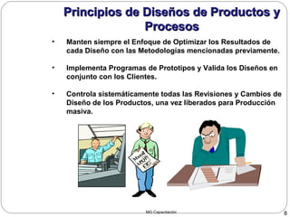 MG Capacitación 8
Principios de Diseños de Productos yPrincipios de Diseños de Productos y
ProcesosProcesos
• Manten siempre el Enfoque de Optimizar los Resultados de
cada Diseño con las Metodologías mencionadas previamente.
• Implementa Programas de Prototipos y Valida los Diseños en
conjunto con los Clientes.
• Controla sistemáticamente todas las Revisiones y Cambios de
Diseño de los Productos, una vez liberados para Producción
masiva.
M
aual
APQP/
CP
Principios de Diseños de Productos yPrincipios de Diseños de Productos y
ProcesosProcesos
 
