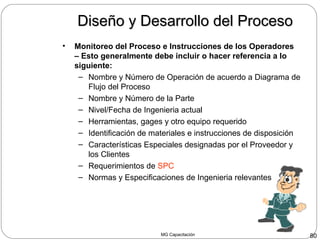 MG Capacitación 80
Diseño y Desarrollo del ProcesoDiseño y Desarrollo del Proceso
• Monitoreo del Proceso e Instrucciones de los Operadores
– Esto generalmente debe incluir o hacer referencia a lo
siguiente:
– Nombre y Número de Operación de acuerdo a Diagrama de
Flujo del Proceso
– Nombre y Número de la Parte
– Nivel/Fecha de Ingenieria actual
– Herramientas, gages y otro equipo requerido
– Identificación de materiales e instrucciones de disposición
– Características Especiales designadas por el Proveedor y
los Clientes
– Requerimientos de SPC
– Normas y Especificaciones de Ingenieria relevantes
 