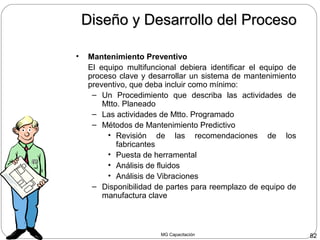 MG Capacitación 82
Diseño y Desarrollo del ProcesoDiseño y Desarrollo del Proceso
• Mantenimiento Preventivo
El equipo multifuncional debiera identificar el equipo de
proceso clave y desarrollar un sistema de mantenimiento
preventivo, que deba incluir como mínimo:
– Un Procedimiento que describa las actividades de
Mtto. Planeado
– Las actividades de Mtto. Programado
– Métodos de Mantenimiento Predictivo
• Revisión de las recomendaciones de los
fabricantes
• Puesta de herramental
• Análisis de fluidos
• Análisis de Vibraciones
– Disponibilidad de partes para reemplazo de equipo de
manufactura clave
 