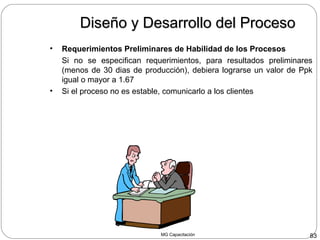 MG Capacitación 83
Diseño y Desarrollo del ProcesoDiseño y Desarrollo del Proceso
• Requerimientos Preliminares de Habilidad de los Procesos
Si no se especifican requerimientos, para resultados preliminares
(menos de 30 dias de producción), debiera lograrse un valor de Ppk
igual o mayor a 1.67
• Si el proceso no es estable, comunicarlo a los clientes
 