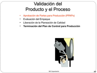 MG Capacitación 89
Validación delValidación del
Producto y el ProcesoProducto y el Proceso
• Aprobación de Partes para Producción (PPAPs)
• Evaluación del Empaque
• Liberación de la Planeación de Calidad
• Terminación del Plan de Control para Producción
 