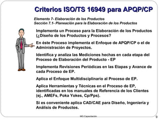MG Capacitación 9
Criterios ISO/TS 16949 para APQP/CPCriterios ISO/TS 16949 para APQP/CP
Elemento 7- Elaboración de los Productos
Sección 7.1- Planeación para la Elaboración de los Productos
 Implementa un Proceso para la Elaboración de los Productos
(¿Diseño de los Productos y Procesos?
 En éste Proceso implementa el Enfoque de APQP/CP o el de
Administración de Proyectos.
 Identifica y analiza las Mediciones hechas en cada etapa del
Proceso de Elaboración del Producto - EP
 Implementa Revisiones Periódicas en las Etapas y Avance de
cada Proceso de EP.
 Aplica el Enfoque Multidisciplinario al Proceso de EP.
 Aplica Herramientas y Técnicas en el Proceso de EP,
identificadas en los manuales de Referencia de los Clientes
(ej., AMEFs, Poka Yokes, Cp/Pps).
 Si es conveniente aplica CAD/CAE para Diseño, Ingeniería y
Análisis de Productos.
 