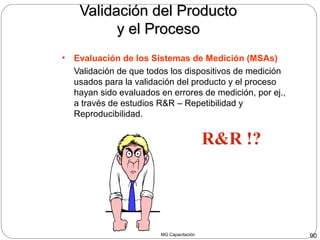 MG Capacitación 90
Validación del ProductoValidación del Producto
y el Procesoy el Proceso
• Evaluación de los Sistemas de Medición (MSAs)
Validación de que todos los dispositivos de medición
usados para la validación del producto y el proceso
hayan sido evaluados en errores de medición, por ej.,
a través de estudios R&R – Repetibilidad y
Reproducibilidad.
R&R !?
 