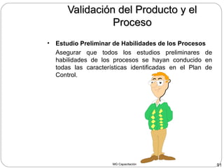 MG Capacitación 91
Validación del Producto y elValidación del Producto y el
ProcesoProceso
• Estudio Preliminar de Habilidades de los Procesos
Asegurar que todos los estudios preliminares de
habilidades de los procesos se hayan conducido en
todas las características identificadas en el Plan de
Control.
 