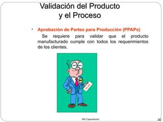 MG Capacitación 92
Validación del ProductoValidación del Producto
y el Procesoy el Proceso
• Aprobación de Partes para Producción (PPAPs)
Se requiere para validar que el producto
manufacturado cumple con todos los requerimientos
de los clientes.
PPAPs
 