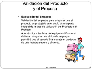 MG Capacitación 94
Validación del ProductoValidación del Producto
y el Procesoy el Proceso
• Evaluación del Empaque
Validación del empaque para asegurar que el
producto es protegido en el envío es una parte
integral de la fase de Validación del Producto y el
Proceso.
Además, los miembros del equipo multifuncional
debieran asegurar que el tipo de empaque
permitirá que el usuario final maneje el producto
de una manera segura y eficiente.
 