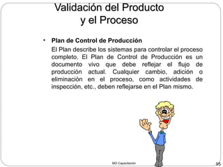 MG Capacitación 95
Validación del ProductoValidación del Producto
y el Procesoy el Proceso
• Plan de Control de Producción
El Plan describe los sistemas para controlar el proceso
completo. El Plan de Control de Producción es un
documento vivo que debe reflejar el flujo de
producción actual. Cualquier cambio, adición o
eliminación en el proceso, como actividades de
inspección, etc., deben reflejarse en el Plan mismo.
 
