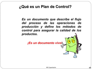 MG Capacitación 96
Es un documento que describe el flujo
del proceso de las operaciones de
producción y define los métodos de
control para asegurar la calidad de los
productos.
¡Es un documento vivo!
¿Qué es un Plan de Control?¿Qué es un Plan de Control?
 