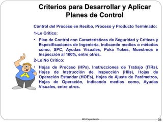 MG Capacitación 98
Criterios para Desarrollar y AplicarCriterios para Desarrollar y Aplicar
Planes de ControlPlanes de Control
Control del Proceso en Recibo, Proceso y Producto Terminado:
• Plan de Control con Características de Seguridad y Críticas y
Especificaciones de Ingeniería, indicando medios o métodos
como, SPC, Ayudas Visuales, Poka Yokes, Muestreos e
Inspección al 100%, entre otros.
1-Lo Crítico:
2-Lo No Crítico:
• Hojas de Proceso (HPs), Instrucciones de Trabajo (ITRs),
Hojas de Instrucción de Inspección (HIIs), Hojas de
Operación Estandar (HOEs), Hojas de Ajuste de Parámetros,
Hojas de Operación, indicando medios como, Ayudas
Visuales, entre otros.
 