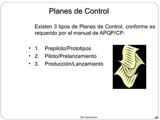 MG Capacitación 99
Existen 3 tipos de Planes de Control, conforme es
requerido por el manual de APQP/CP:
• 1. Prepiloto/Prototipos
• 2. Piloto/Prelanzamiento
• 3. Producción/Lanzamiento
Planes de ControlPlanes de Control
 