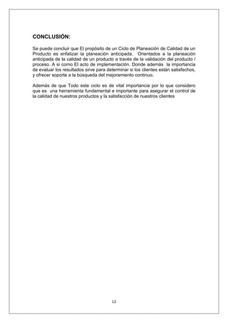 12
CONCLUSIÓN:
Se puede concluir que El propósito de un Ciclo de Planeación de Calidad de un
Producto es enfatizar la planeación anticipada. Orientados a la planeación
anticipada de la calidad de un producto a través de la validación del producto /
proceso. A si como El acto de implementación. Donde además la importancia
de evaluar los resultados sirve para determinar si los clientes están satisfechos,
y ofrecer soporte a la búsqueda del mejoramiento continuo.
Además de que Todo este ciclo es de vital importancia por lo que considero
que es una herramienta fundamental e importante para asegurar el control de
la calidad de nuestros productos y la satisfacción de nuestros clientes
 