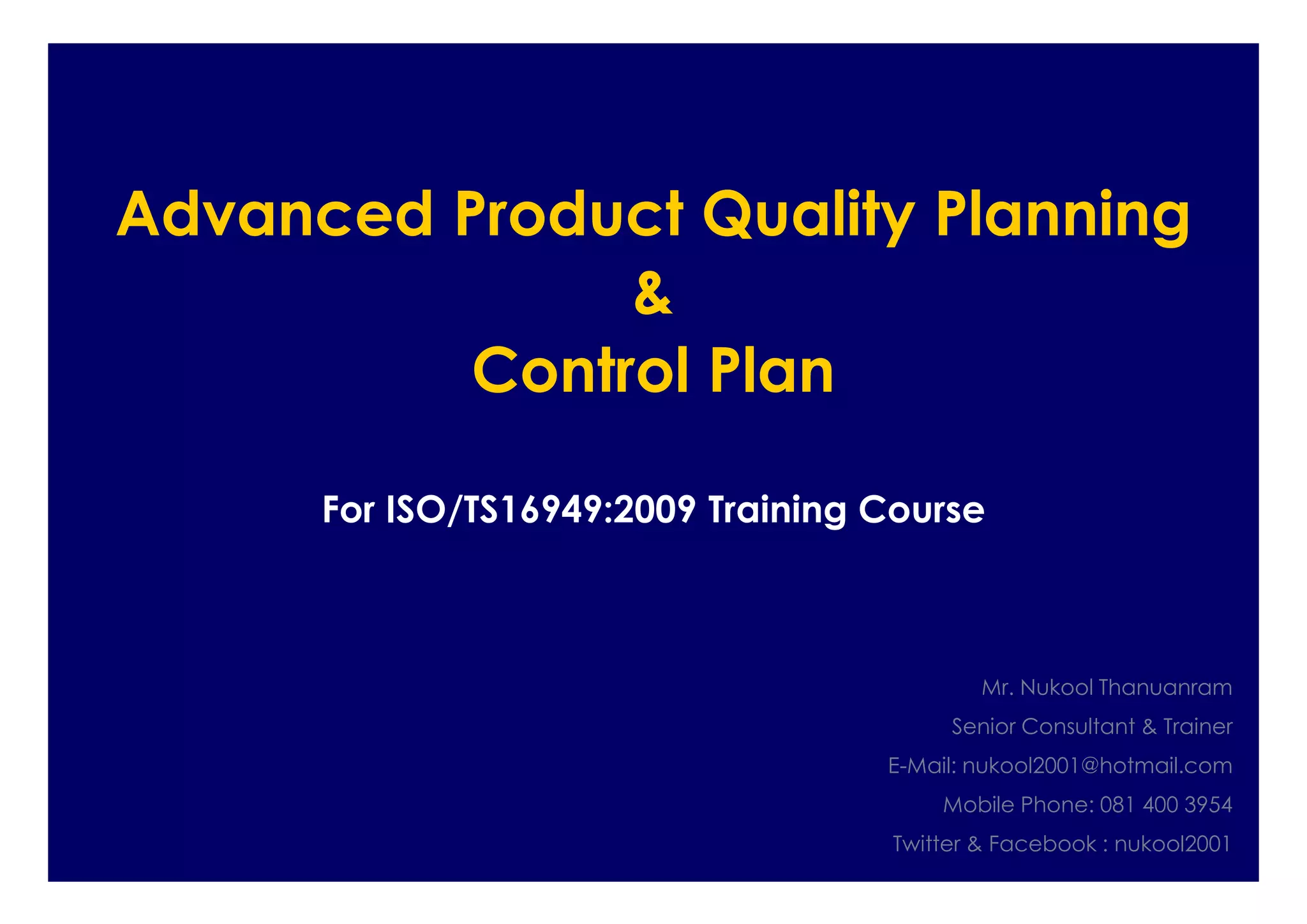 Advanced Product Quality Planning
&
Control Plan
For ISO/TS16949:2009 Training Course
Mr. Nukool Thanuanram
Senior Consultant & Trainer
E-Mail: nukool2001@hotmail.com
Mobile Phone: 081 400 3954
Twitter & Facebook : nukool2001
 
