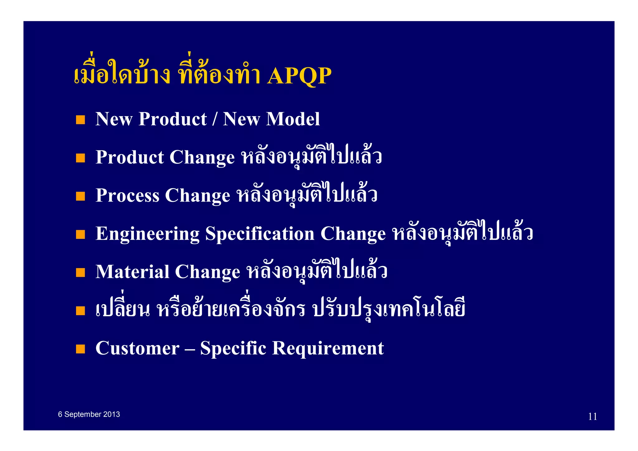 6 September 2013 11
เมือใดบ้าง ทีต้องทํา APQP
New Product / New Model
Product Change หลังอนุมัติไปแล้ว
Process Change หลังอนุมัติไปแล้ว
Engineering Specification Change หลังอนุมัติไปแล้ว
Material Change หลังอนุมัติไปแล้ว
เปลียน หรือย้ายเครืองจักร ปรับปรุงเทคโนโลยี
Customer – Specific Requirement
 