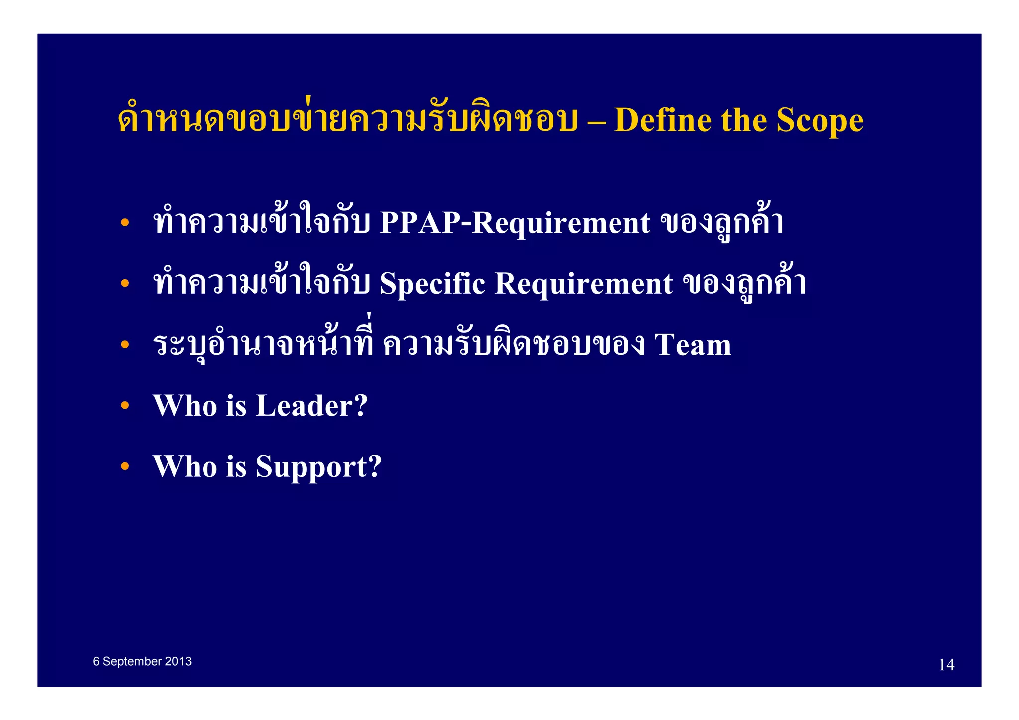 6 September 2013 14
• ทําความเข้าใจกับ PPAP-Requirement ของลูกค้า
• ทําความเข้าใจกับ Specific Requirement ของลูกค้า
• ระบุอํานาจหน้าที ความรับผิดชอบของ Team
• Who is Leader?
• Who is Support?
ดําหนดขอบข่ายความรับผิดชอบ – Define the Scope
 