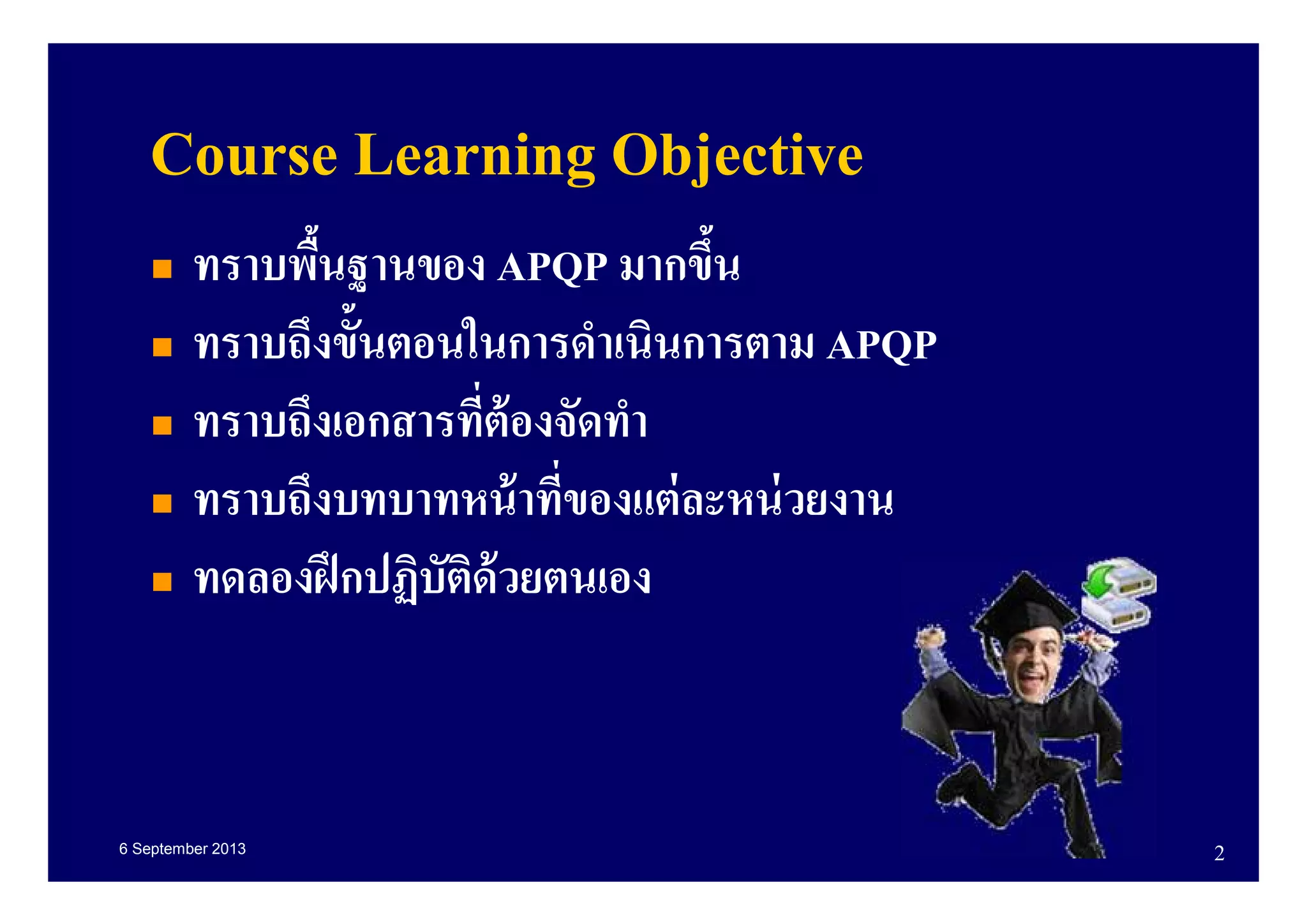 6 September 2013 2
Course Learning Objective
ทราบพืนฐานของ APQP มากขึน
ทราบถึงขันตอนในการดําเนินการตาม APQP
ทราบถึงเอกสารทีต้องจัดทํา
ทราบถึงบทบาทหน้าทีของแต่ละหน่วยงาน
ทดลองฝึกปฏิบัติด้วยตนเอง
 