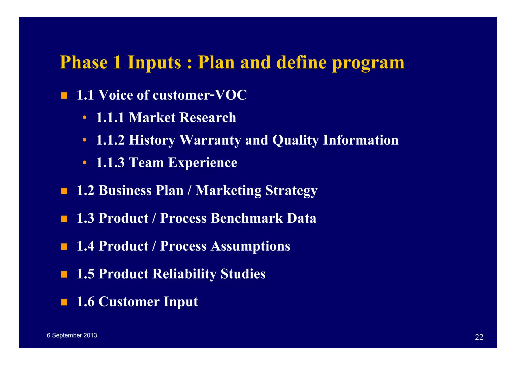 6 September 2013 22
Phase 1 Inputs : Plan and define program
1.1 Voice of customer-VOC
• 1.1.1 Market Research
• 1.1.2 History Warranty and Quality Information
• 1.1.3 Team Experience
1.2 Business Plan / Marketing Strategy
1.3 Product / Process Benchmark Data
1.4 Product / Process Assumptions
1.5 Product Reliability Studies
1.6 Customer Input
 