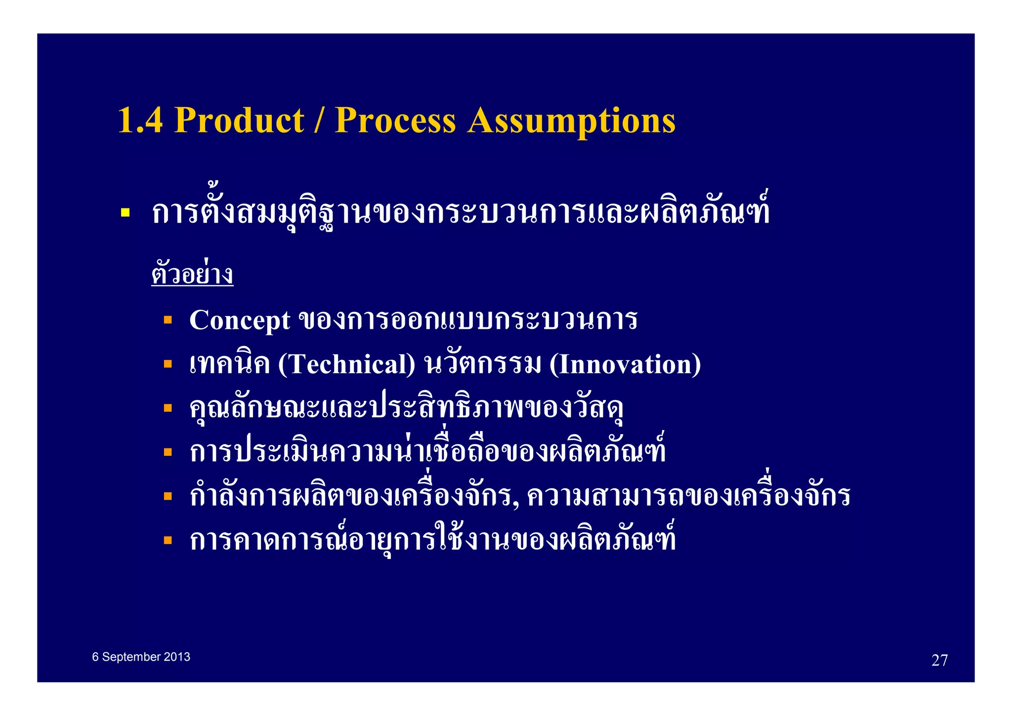 6 September 2013 27
1.4 Product / Process Assumptions
การตังสมมุติฐานของกระบวนการและผลิตภัณฑ์
ตัวอย่าง
Concept ของการออกแบบกระบวนการ
เทคนิค (Technical) นวัตกรรม (Innovation)
คุณลักษณะและประสิทธิภาพของวัสดุ
การประเมินความน่าเชือถือของผลิตภัณฑ์
กําลังการผลิตของเครืองจักร, ความสามารถของเครืองจักร
การคาดการณ์อายุการใช้งานของผลิตภัณฑ์
 