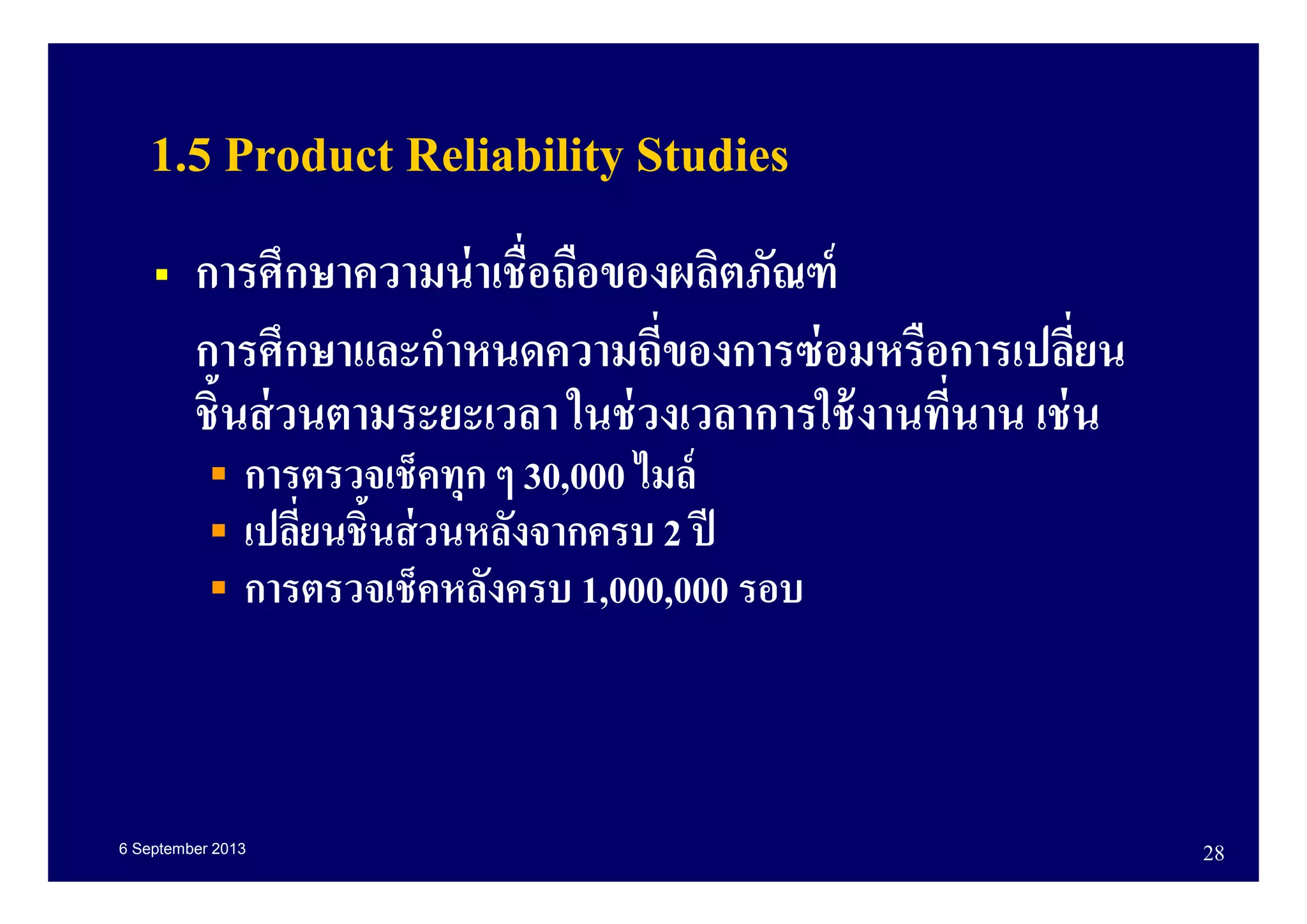 6 September 2013 28
1.5 Product Reliability Studies
การศึกษาความน่าเชือถือของผลิตภัณฑ์
การศึกษาและกําหนดความถีของการซ่อมหรือการเปลียน
ชินส่วนตามระยะเวลา ในช่วงเวลาการใช้งานทีนาน เช่น
การตรวจเช็คทุก ๆ 30,000 ไมล์
เปลียนชินส่วนหลังจากครบ 2 ปี
การตรวจเช็คหลังครบ 1,000,000 รอบ
 