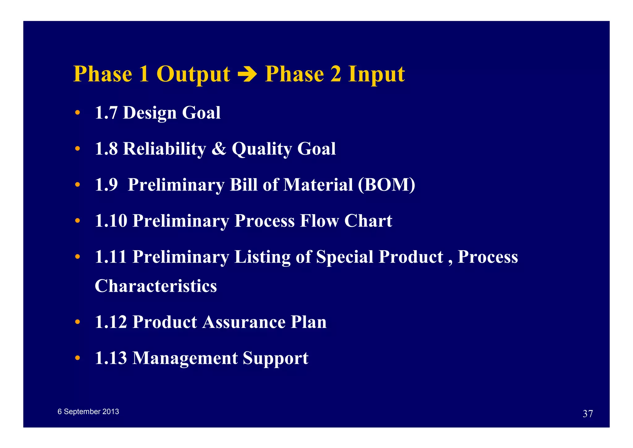6 September 2013 37
Phase 1 Output Phase 2 Input
• 1.7 Design Goal
• 1.8 Reliability & Quality Goal
• 1.9 Preliminary Bill of Material (BOM)
• 1.10 Preliminary Process Flow Chart
• 1.11 Preliminary Listing of Special Product , Process
Characteristics
• 1.12 Product Assurance Plan
• 1.13 Management Support
 
