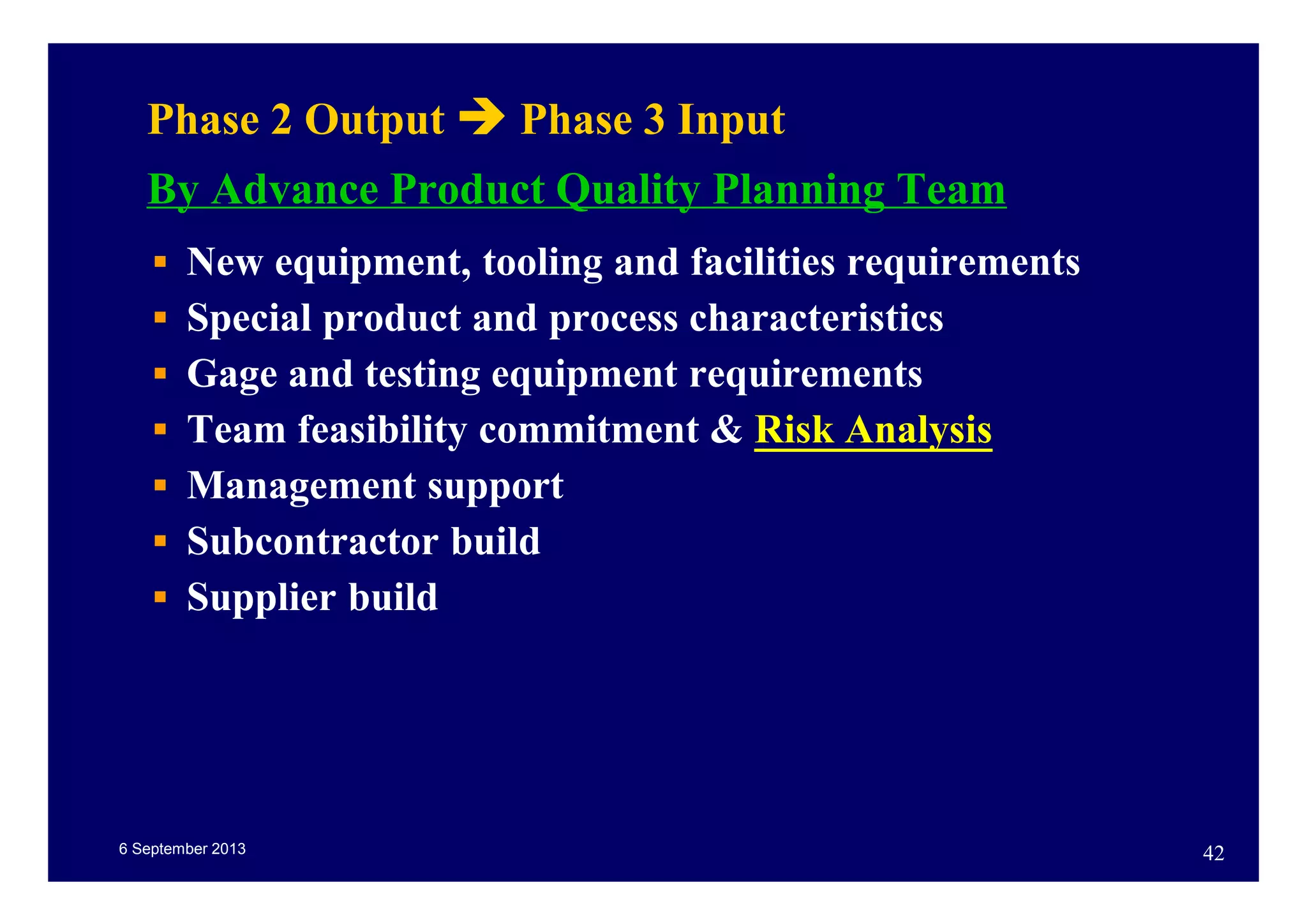 6 September 2013 42
Phase 2 Output Phase 3 Input
By Advance Product Quality Planning Team
New equipment, tooling and facilities requirements
Special product and process characteristics
Gage and testing equipment requirements
Team feasibility commitment & Risk Analysis
Management support
Subcontractor build
Supplier build
 