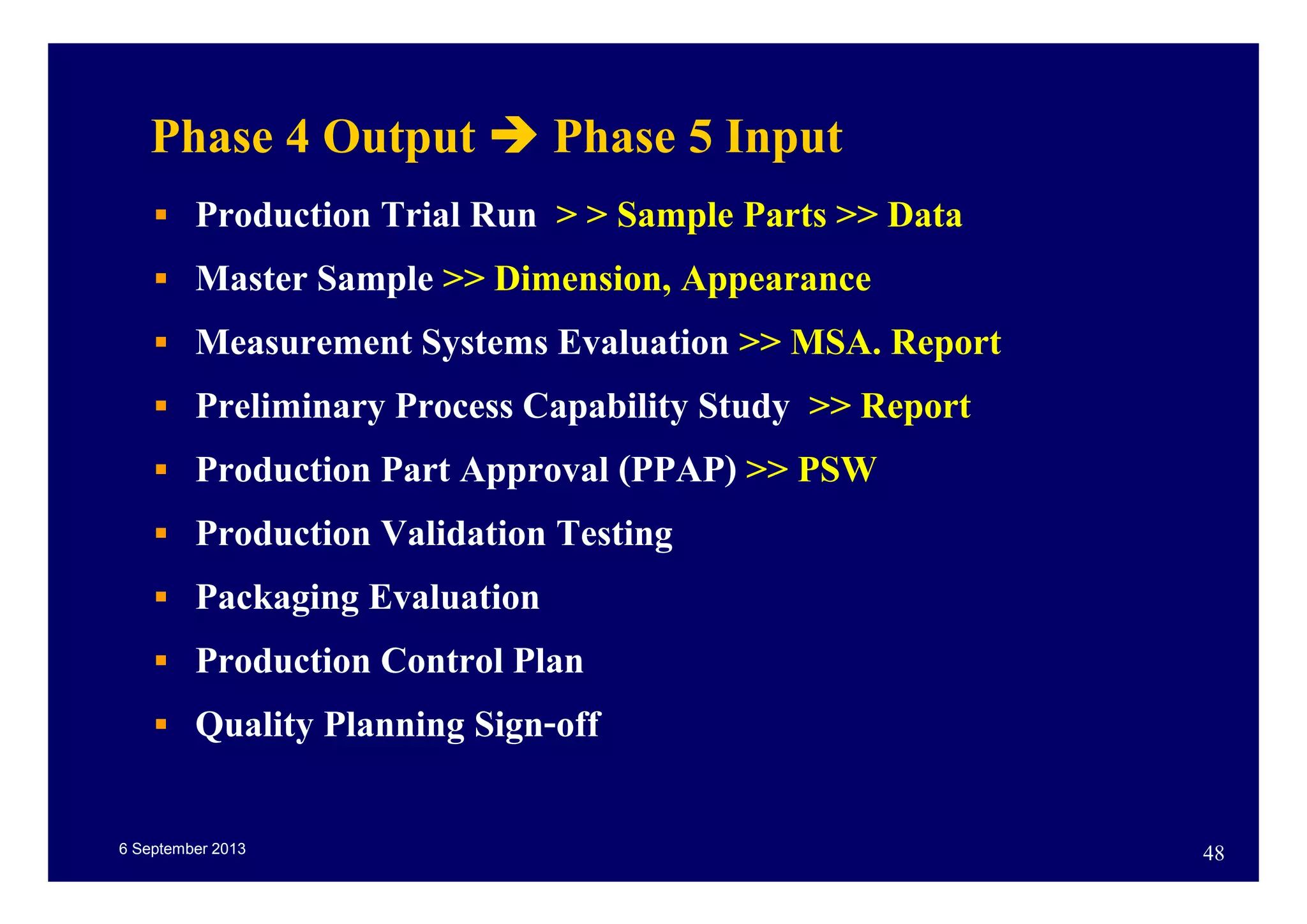 6 September 2013 48
Phase 4 Output Phase 5 Input
Production Trial Run > > Sample Parts >> Data
Master Sample >> Dimension, Appearance
Measurement Systems Evaluation >> MSA. Report
Preliminary Process Capability Study >> Report
Production Part Approval (PPAP) >> PSW
Production Validation Testing
Packaging Evaluation
Production Control Plan
Quality Planning Sign-off
 