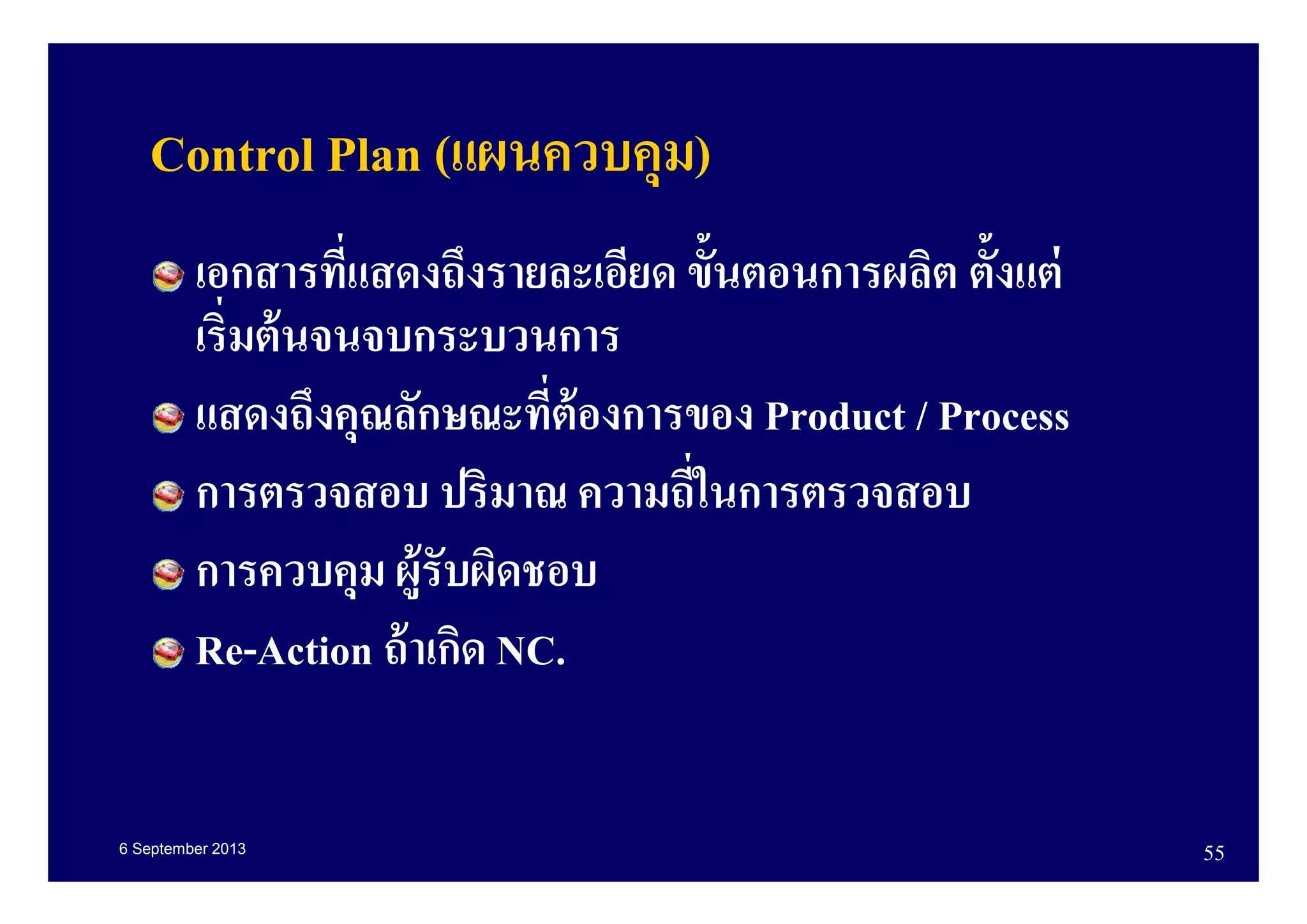 6 September 2013 55
Control Plan (แผนควบคุม)
เอกสารทีแสดงถึงรายละเอียด ขันตอนการผลิต ตังแต่
เริมต้นจนจบกระบวนการ
แสดงถึงคุณลักษณะทีต้องการของ Product / Process
การตรวจสอบ ปริมาณ ความถีในการตรวจสอบ
การควบคุม ผู้รับผิดชอบ
Re-Action ถ้าเกิด NC.
 