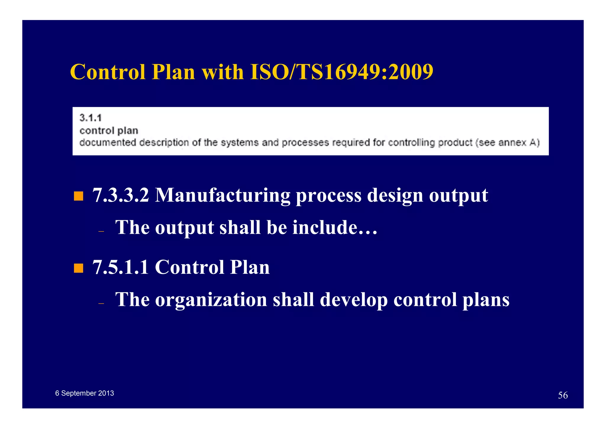 6 September 2013 56
Control Plan with ISO/TS16949:2009
7.3.3.2 Manufacturing process design output
– The output shall be include…
7.5.1.1 Control Plan
– The organization shall develop control plans
 