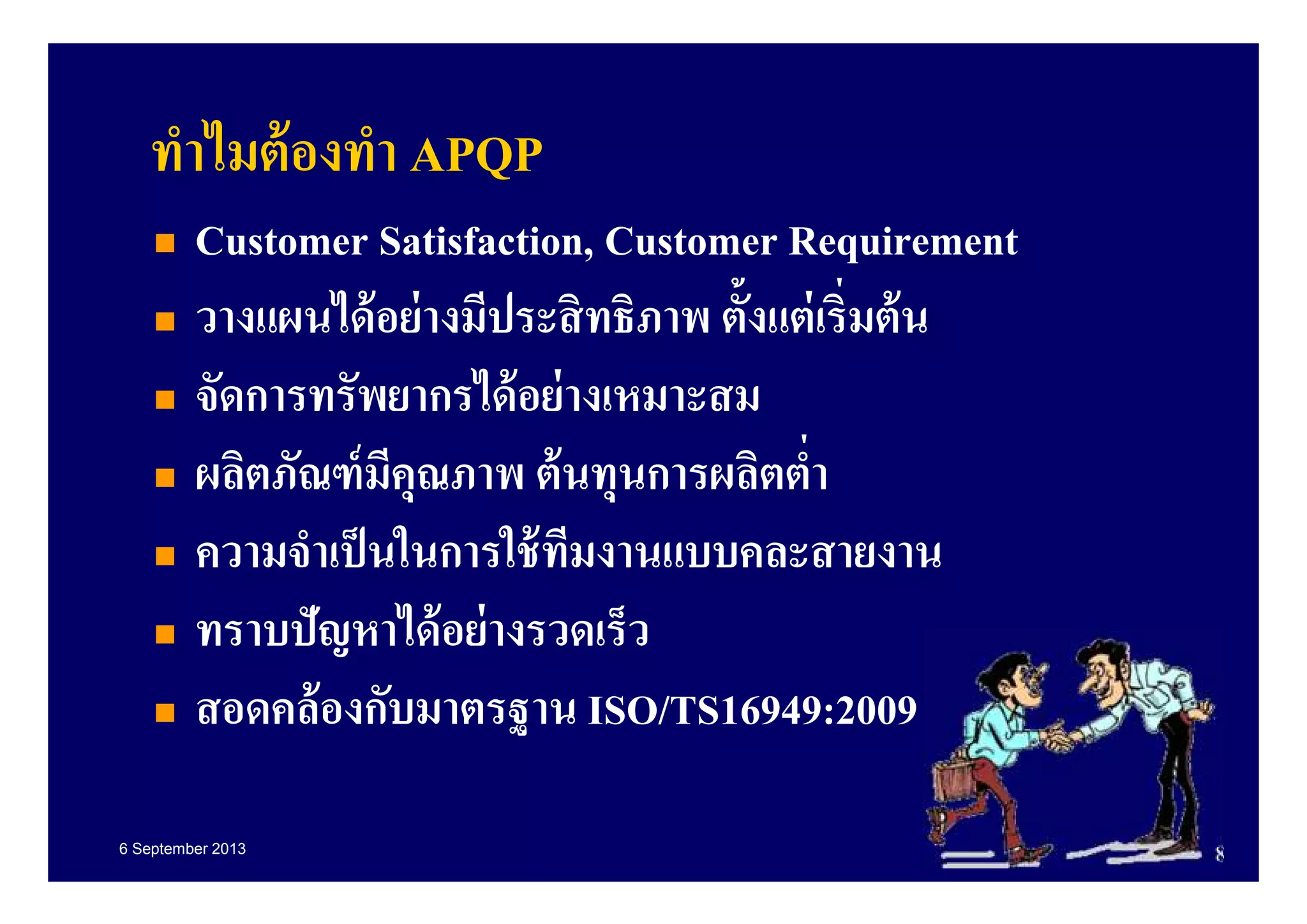 6 September 2013 8
ทําไมต้องทํา APQP
Customer Satisfaction, Customer Requirement
วางแผนได้อย่างมีประสิทธิภาพ ตังแต่เริมต้น
จัดการทรัพยากรได้อย่างเหมาะสม
ผลิตภัณฑ์มีคุณภาพ ต้นทุนการผลิตตํา
ความจําเป็นในการใช้ทีมงานแบบคละสายงาน
ทราบปัญหาได้อย่างรวดเร็ว
สอดคล้องกับมาตรฐาน ISO/TS16949:2009
 