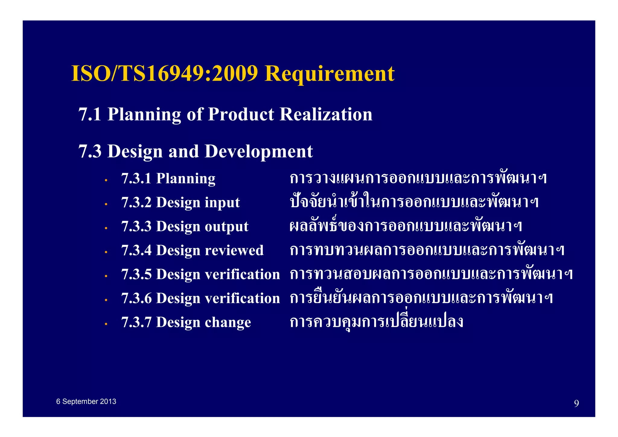 6 September 2013 9
ISO/TS16949:2009 Requirement
7.1 Planning of Product Realization
7.3 Design and Development
• 7.3.1 Planning การวางแผนการออกแบบและการพัฒนาฯ
• 7.3.2 Design input ปัจจัยนําเข้าในการออกแบบและพัฒนาฯ
• 7.3.3 Design output ผลลัพธ์ของการออกแบบและพัฒนาฯ
• 7.3.4 Design reviewed การทบทวนผลการออกแบบและการพัฒนาฯ
• 7.3.5 Design verification การทวนสอบผลการออกแบบและการพัฒนาฯ
• 7.3.6 Design verification การยืนยันผลการออกแบบและการพัฒนาฯ
• 7.3.7 Design change การควบคุมการเปลียนแปลง
 