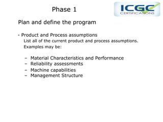 PPhase 1
Phase 1
Plan and define the program
- Product and Process assumptions
List all of the current product and process assumptions.
Examples may be:
– Material Characteristics and Performance
– Reliability assessments
– Machine capabilities
– Management Structure
 