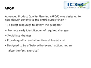 APQP
Advanced Product Quality Planning (APQP) was designed to
help deliver benefits to the entire supply chain –
- To direct resources to satisfy the customer.
– Promote early identification of required changes
– Avoid late changes
- Provide quality product on time at lowest cost
- Designed to be a ‘before-the-event’ action, not an
‘after-the-fact’ exercise”
‘after-the-fact’ exercise
 