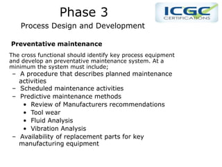 PPhase 1 Phase 3
Process Design and Development
Preventative maintenance
The cross functional should identify key process equipment
and develop an preventative maintenance system. At a
minimum the system must include;
– A procedure that describes planned maintenance
activities
– Scheduled maintenance activities
– Predictive maintenance methods
• Review of Manufacturers recommendations
• Tool wear
• Fluid Analysis
• Vibration Analysis
– Availability of replacement parts for key
manufacturing equipment
 