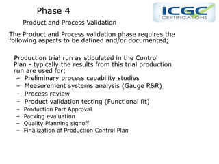 Phase 4
Product and Process Validation
The Product and Process validation phase requires the
following aspects to be defined and/or documented;
Production trial run as stipulated in the Control
Plan - typically the results from this trial production
run are used for;
– Preliminary process capability studies
– Measurement systems analysis (Gauge R&R)
– Process review
– Product validation testing (Functional fit)
– Production Part Approval
– Packing evaluation
– Quality Planning signoff
– Finalization of Production Control Plan
 